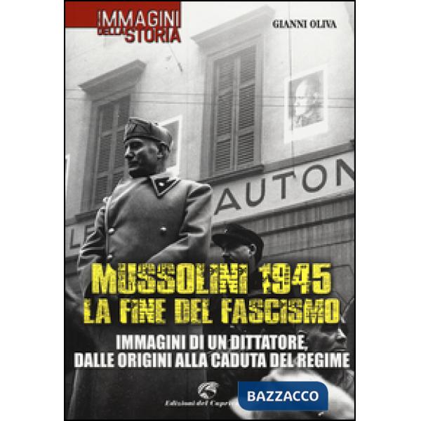 Mussolini 1945: la fine del fascismo. Immagini di un dittatore, dalle origini alla caduta del regime. Ediz. illustrata