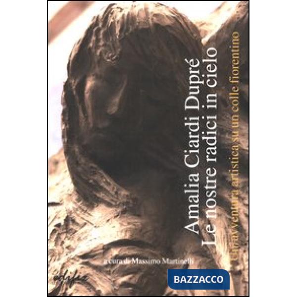Amalia Ciardi Dupré. Le nostre radici in cielo. Un'avventura artistica su un colle fiorentino. Ediz. illustrata