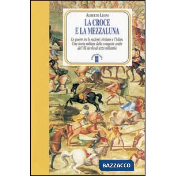 Croce e la Mezzaluna. Le guerra tra le nazioni cristiane e l'Islam. Una storia militare dalle conquiste arabe del VII secolo al 