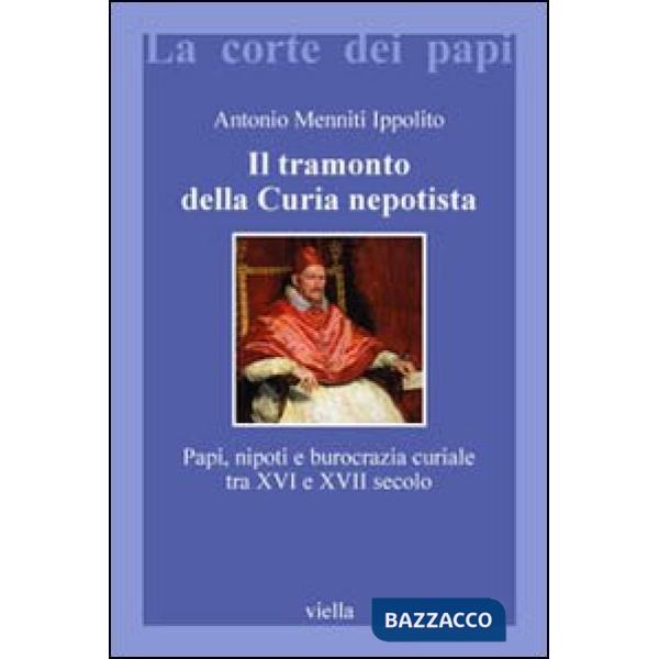 Tramonto della curia nepotista. Papi, nipoti e burocrazia curiale tra XVI e XVII secolo (Il)
