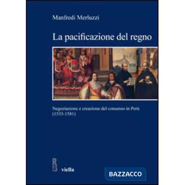 Pacificazione del regno. Negoziazione e creazione del consenso in Perù (1533-1581) (La)