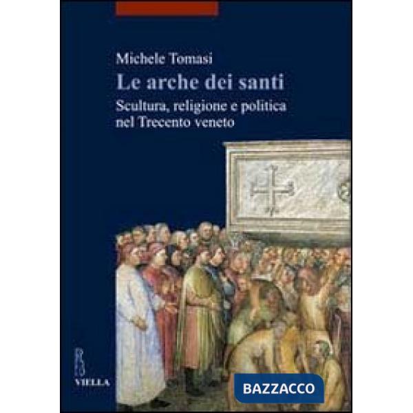 Arche dei santi. Scultura, religione e politica nel Trecento veneto (Le)