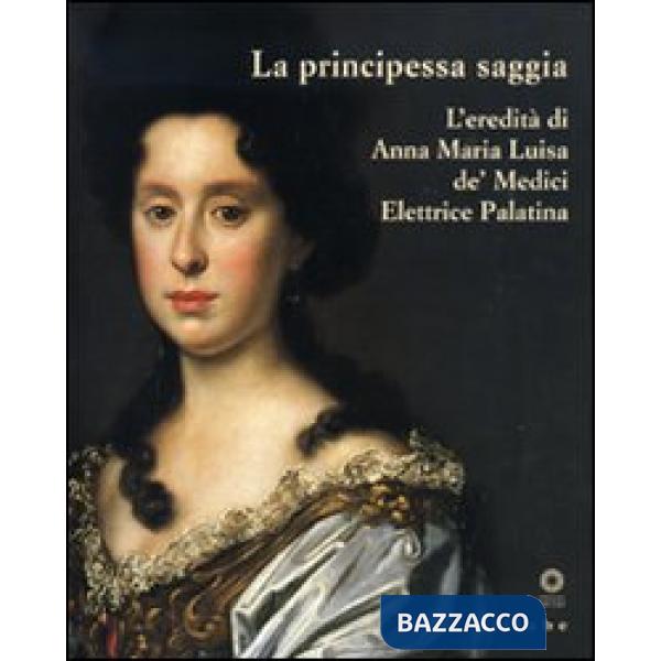 Principessa saggia. L'eredità di Anna Maria Luisa de' Medici Elett rice Palatina. Catalogo della mostra (Firenze, 23 dicembre 20