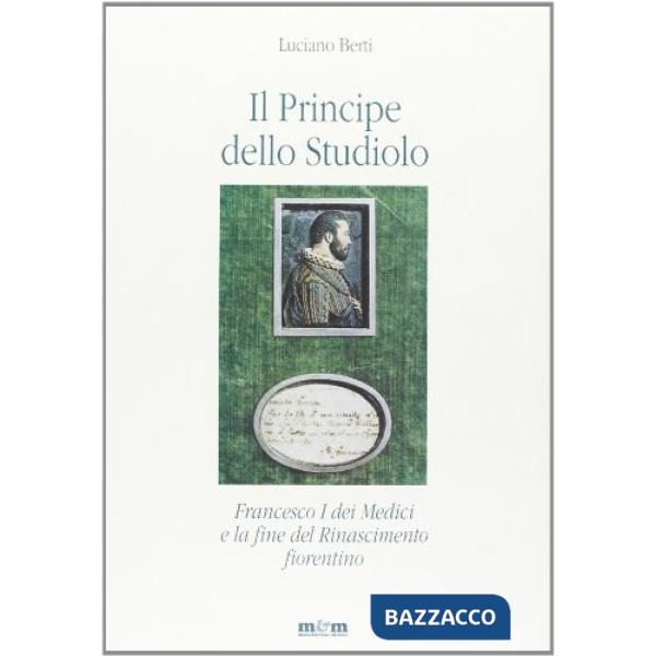 Principe dello studiolo. Francesco I dei Medici e la fine del Rinascimento fiorentino (Il)