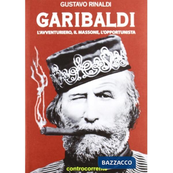 Garibaldi. L'avventuriero, il massone, l'opportunista