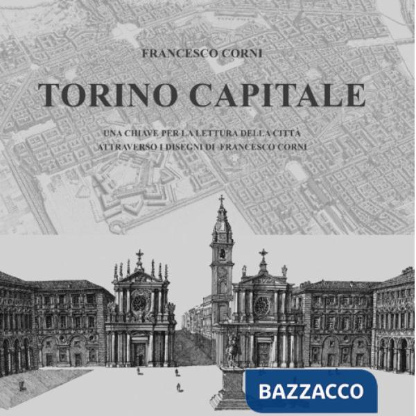 Torino capitale. Una chiave per la lettura della città attraverso i disegni di Francesco Corni. Ediz. illustrata