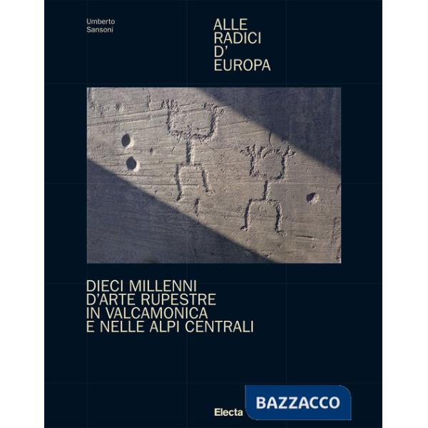 Alle radici d'Europa. Dieci millenni d'arte rupestre in Valcamonica e nelle Alpi Centrali. Ediz. illustrata