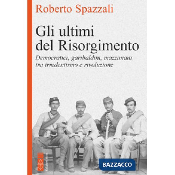 Ultimi del Risorgimento. Democratici, garibaldini, mazziniani tra irredentismo e rivoluzione (Gli)