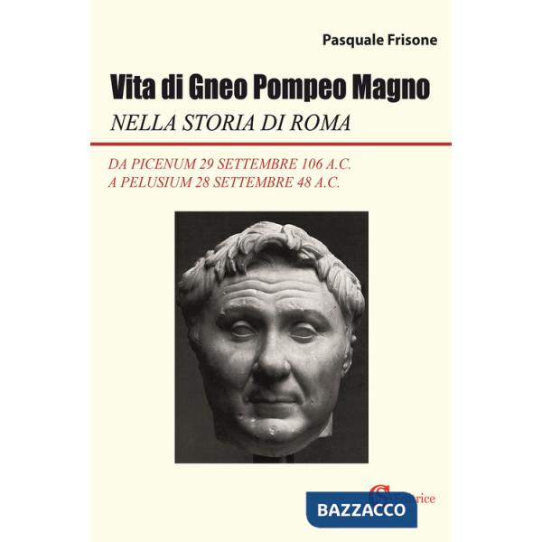 Vita di Gneo Pompeo Magno nella storia di Roma. Da Picenum 29 settembre 106 a.C. a Pelusium 28 settembre 48 a.C.