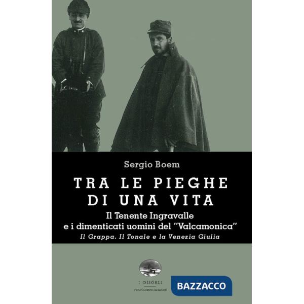 Tra le pieghe di una vita. Il Tenente Ingravalle e i dimenticati uomini del «Valcamonica». Il Grappa. Il Tonale e la Venezia Giu