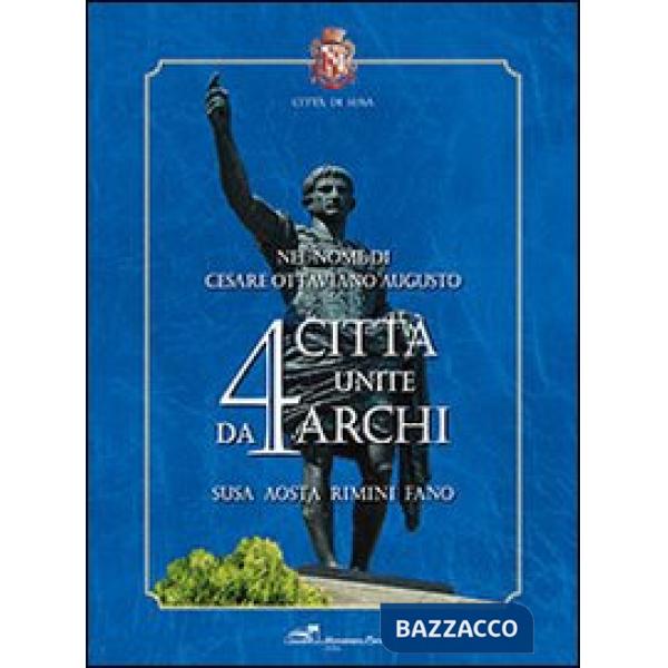 Nel nome di Cesare Ottaviano Augusto. 4 città unite da 4 archi. Susa, Aosta, Rimini, Fano. Ediz. illustrata