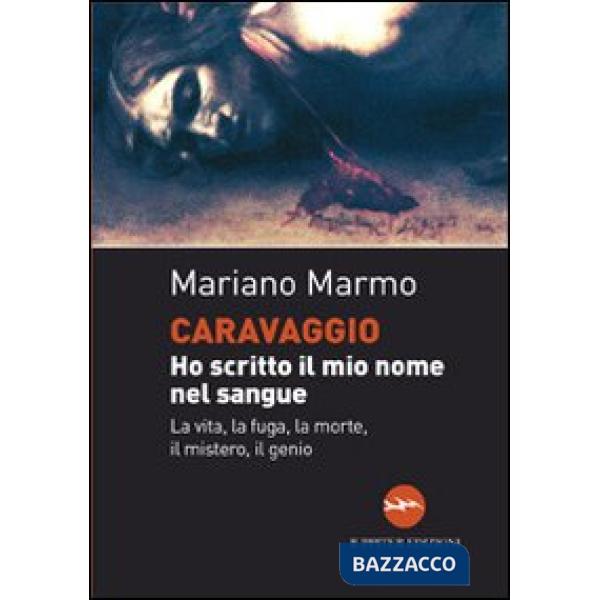 Caravaggio. Ho scritto il mio nome nel sangue. La vita, la fuga, la morte, il mistero, il genio
