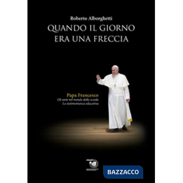Quando il giorno era una freccia. Papa Francesco. Gli anni nel mondo della scuola e la testimonianza educativa