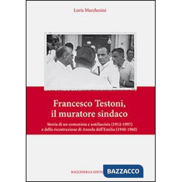 Francesco Testoni, il muratore sindaco. Storia di un comunista e antifascista (1912-1997) e della ricostruzione di Anzola dell'E