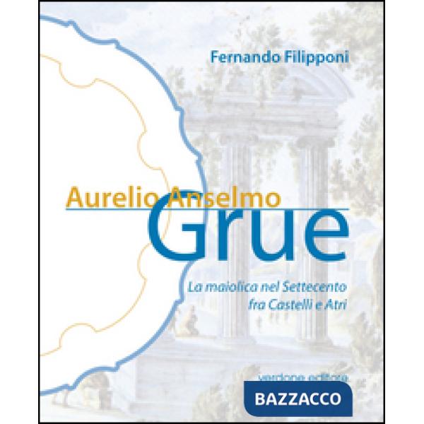 Aurelio Anselmo Grue. La maiolica del settecento tra Castelli e Atri. Ediz. illustrata