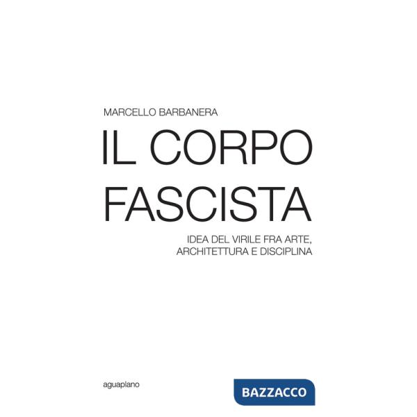 Corpo fascista. Idea del virile fra arte, architettura e disciplina (Il)