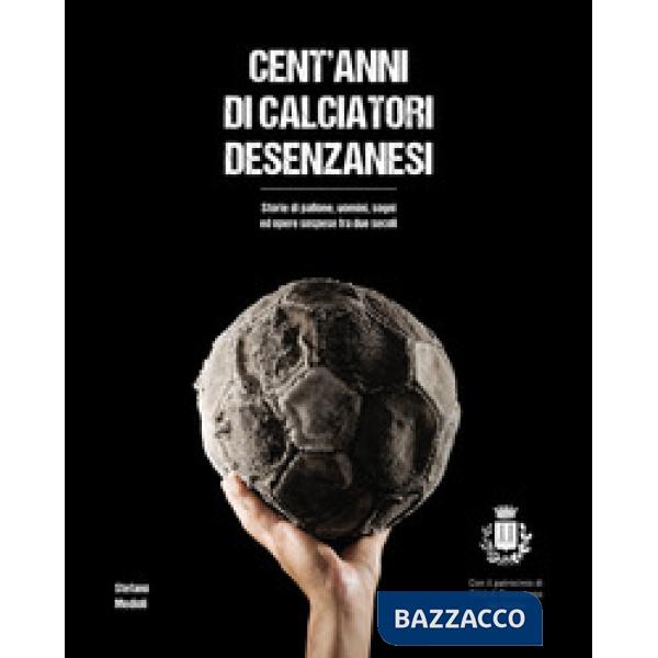 Cent'anni di calciatori desenzanesi. Storie di pallone, uomini, sogni e opere so
