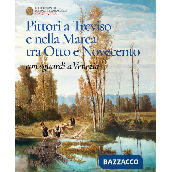 Pittori a Treviso e nella Marca tra Otto e Novecento, con sguardi a Venezia. Catalogo dell'esposizione permanete di Ca' Spineda 