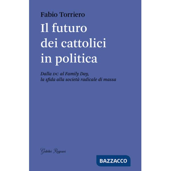 Futuro dei cattolici in politica. Dalla DC al family day, la sfida alla società radicale di massa (Il)