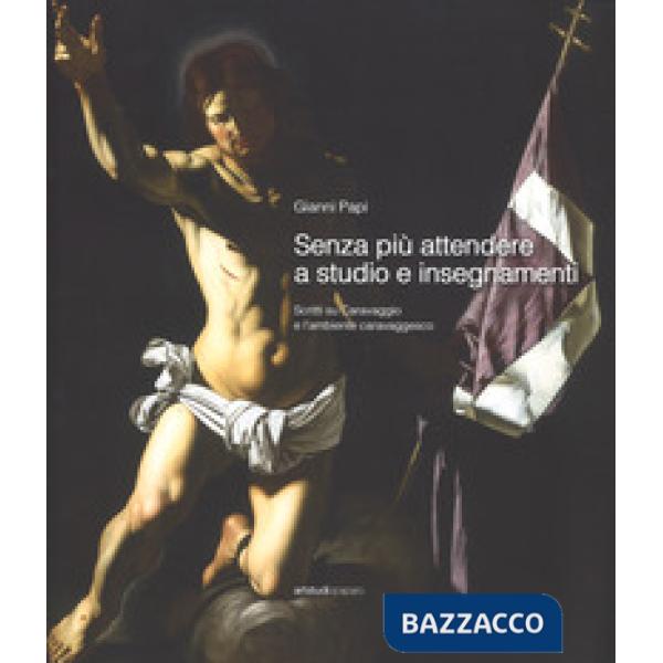 Senza più attendere a studio e insegnamenti. Scritti su Caravaggio e l'ambiente caravaggesco. Ediz. a colori