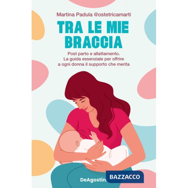 Tra le mie braccia. Post parto e allattamento. La guida essenziale per offrire a ogni donna il supporto che merita