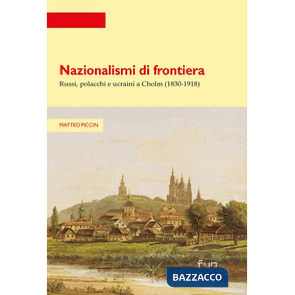 Nazionalismi di frontiera. Russi, polacchi e ucraini a Cholm (1830-1918)