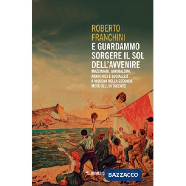 E guardammo sorgere il Sol dell'Avvenire. Mazziniani, anarchici, socialisti a Modena nella seconda metà dell'Ottocento