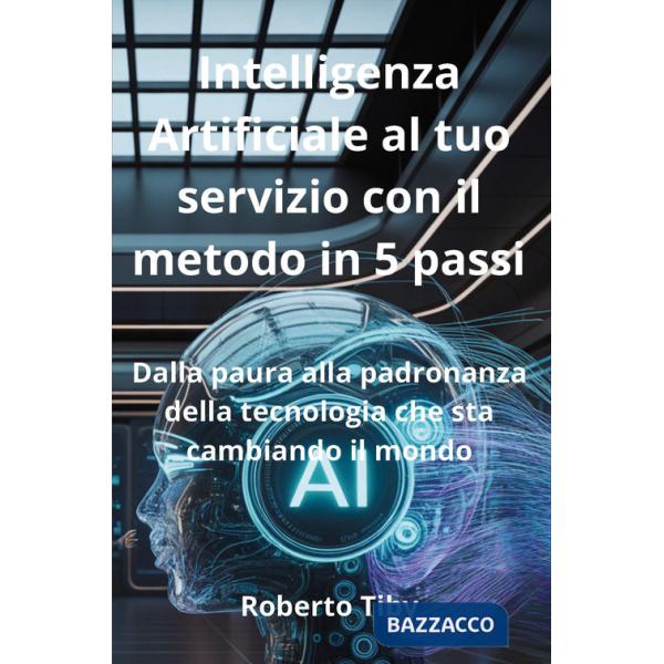 Intelligenza Artificiale al tuo servizio con il metodo in 5 passi. Dalla paura alla padronanza della tecnologia che sta cambiand